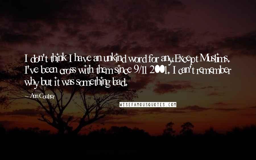 Ann Coulter Quotes: I don't think I have an unkind word for any.Except Muslims. I've been cross with them since 9/11 2001. I can't remember why but it was something bad.