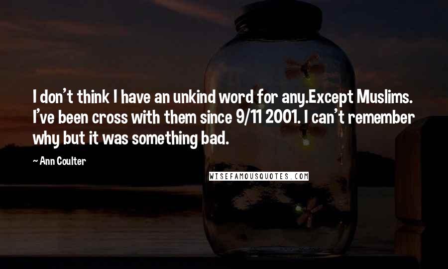 Ann Coulter Quotes: I don't think I have an unkind word for any.Except Muslims. I've been cross with them since 9/11 2001. I can't remember why but it was something bad.