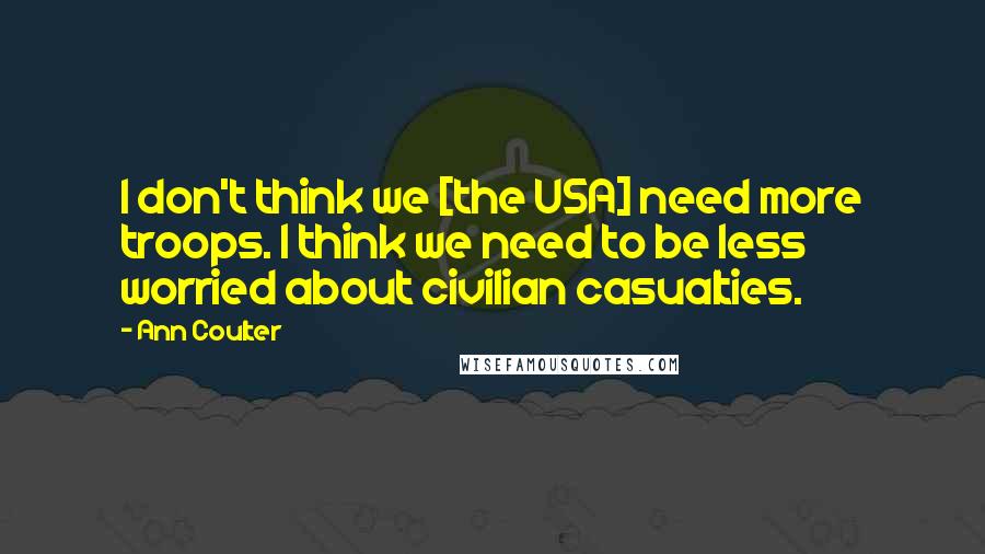 Ann Coulter Quotes: I don't think we [the USA] need more troops. I think we need to be less worried about civilian casualties.
