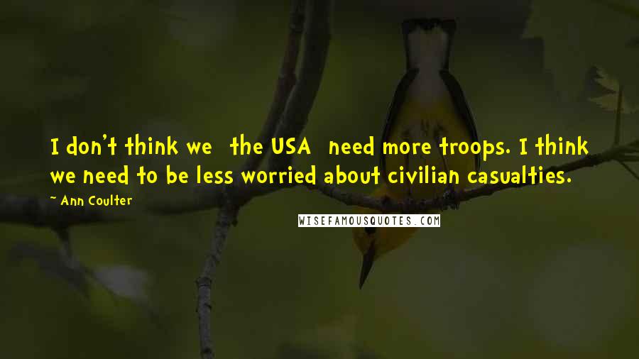Ann Coulter Quotes: I don't think we [the USA] need more troops. I think we need to be less worried about civilian casualties.