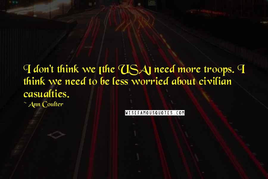 Ann Coulter Quotes: I don't think we [the USA] need more troops. I think we need to be less worried about civilian casualties.