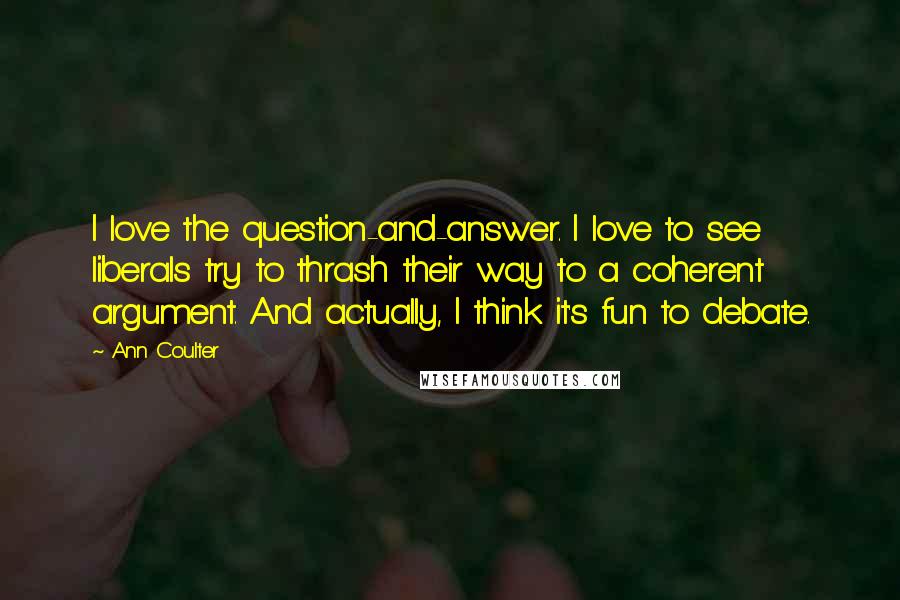 Ann Coulter Quotes: I love the question-and-answer. I love to see liberals try to thrash their way to a coherent argument. And actually, I think it's fun to debate.