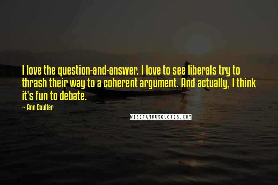Ann Coulter Quotes: I love the question-and-answer. I love to see liberals try to thrash their way to a coherent argument. And actually, I think it's fun to debate.
