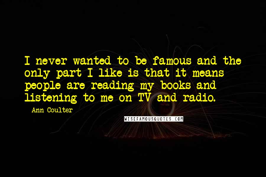 Ann Coulter Quotes: I never wanted to be famous and the only part I like is that it means people are reading my books and listening to me on TV and radio.