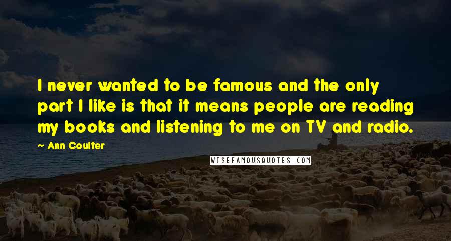 Ann Coulter Quotes: I never wanted to be famous and the only part I like is that it means people are reading my books and listening to me on TV and radio.