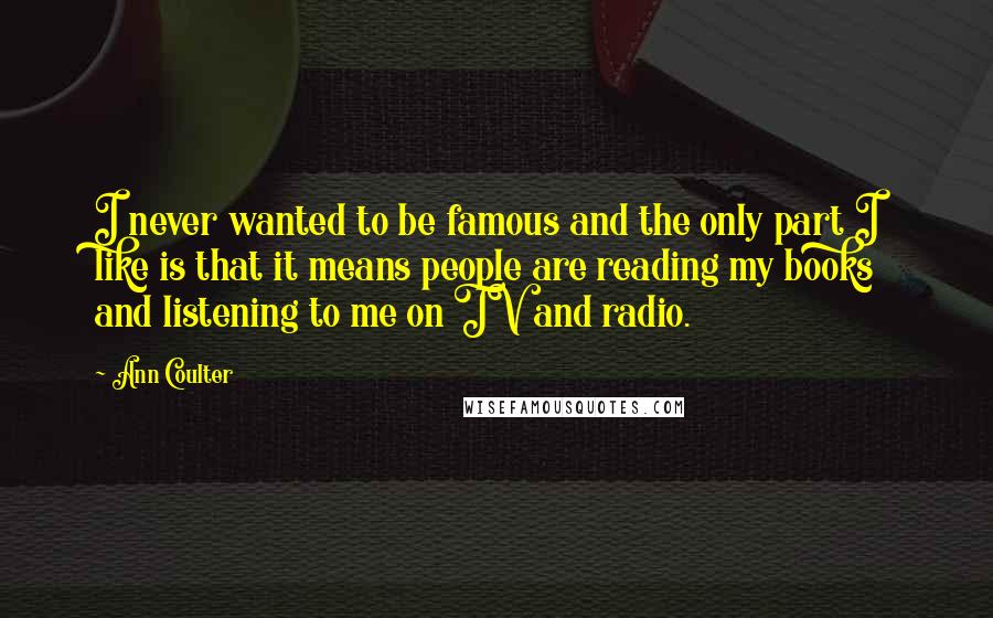 Ann Coulter Quotes: I never wanted to be famous and the only part I like is that it means people are reading my books and listening to me on TV and radio.