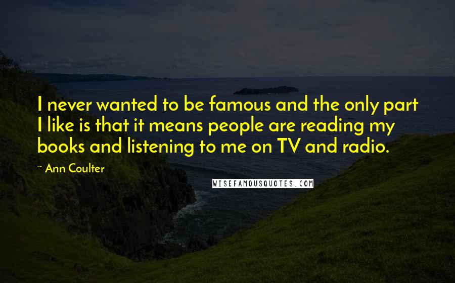 Ann Coulter Quotes: I never wanted to be famous and the only part I like is that it means people are reading my books and listening to me on TV and radio.