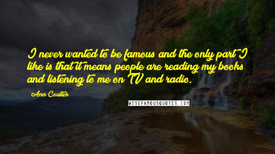 Ann Coulter Quotes: I never wanted to be famous and the only part I like is that it means people are reading my books and listening to me on TV and radio.