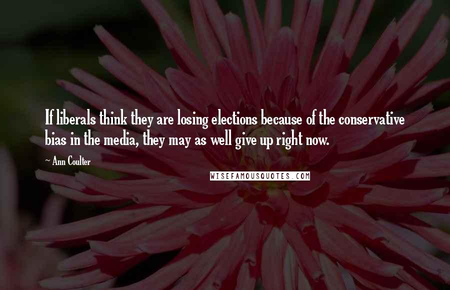 Ann Coulter Quotes: If liberals think they are losing elections because of the conservative bias in the media, they may as well give up right now.