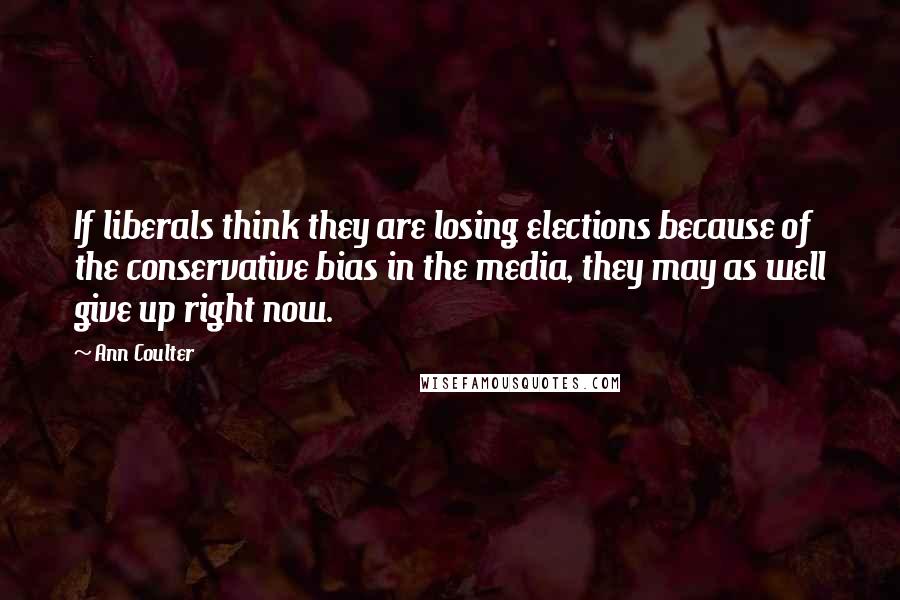 Ann Coulter Quotes: If liberals think they are losing elections because of the conservative bias in the media, they may as well give up right now.