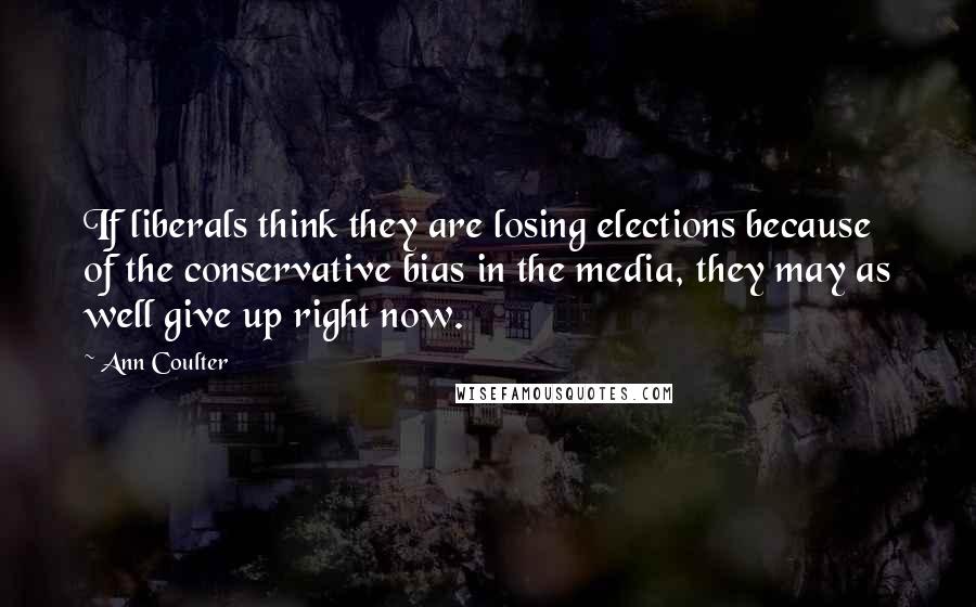 Ann Coulter Quotes: If liberals think they are losing elections because of the conservative bias in the media, they may as well give up right now.