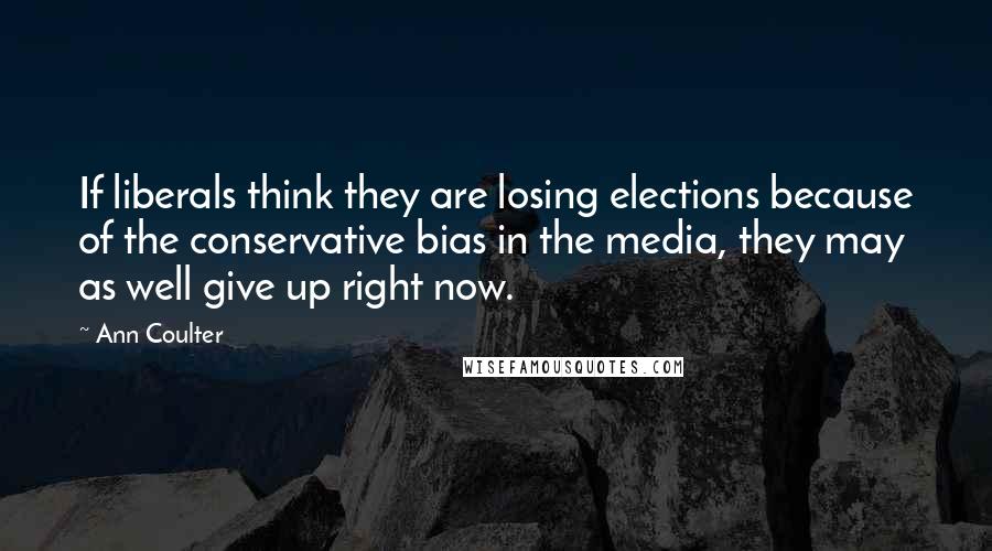 Ann Coulter Quotes: If liberals think they are losing elections because of the conservative bias in the media, they may as well give up right now.