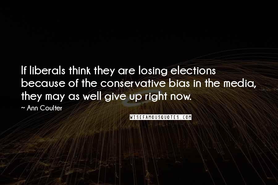 Ann Coulter Quotes: If liberals think they are losing elections because of the conservative bias in the media, they may as well give up right now.