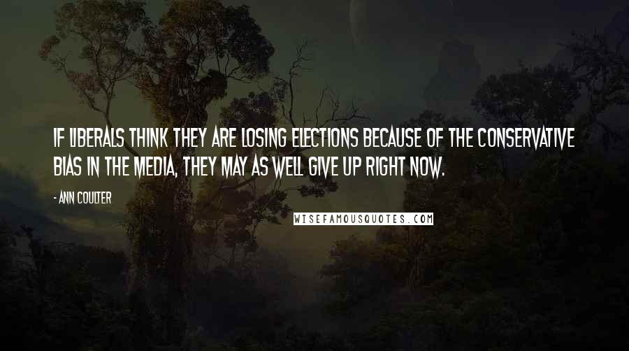 Ann Coulter Quotes: If liberals think they are losing elections because of the conservative bias in the media, they may as well give up right now.