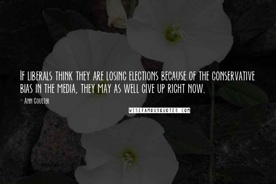 Ann Coulter Quotes: If liberals think they are losing elections because of the conservative bias in the media, they may as well give up right now.