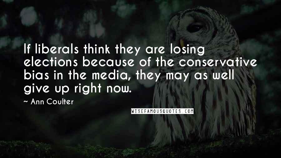 Ann Coulter Quotes: If liberals think they are losing elections because of the conservative bias in the media, they may as well give up right now.