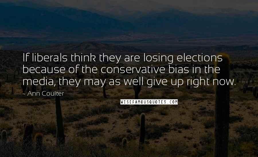 Ann Coulter Quotes: If liberals think they are losing elections because of the conservative bias in the media, they may as well give up right now.