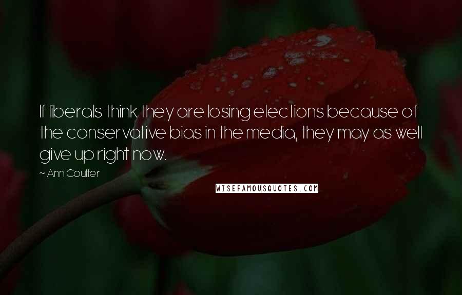 Ann Coulter Quotes: If liberals think they are losing elections because of the conservative bias in the media, they may as well give up right now.