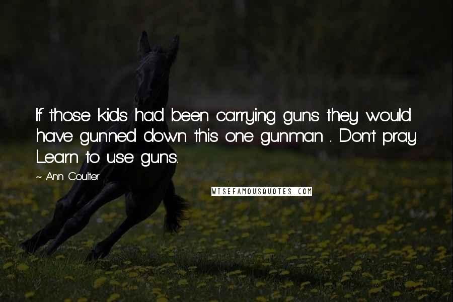 Ann Coulter Quotes: If those kids had been carrying guns they would have gunned down this one gunman ... Don't pray. Learn to use guns.