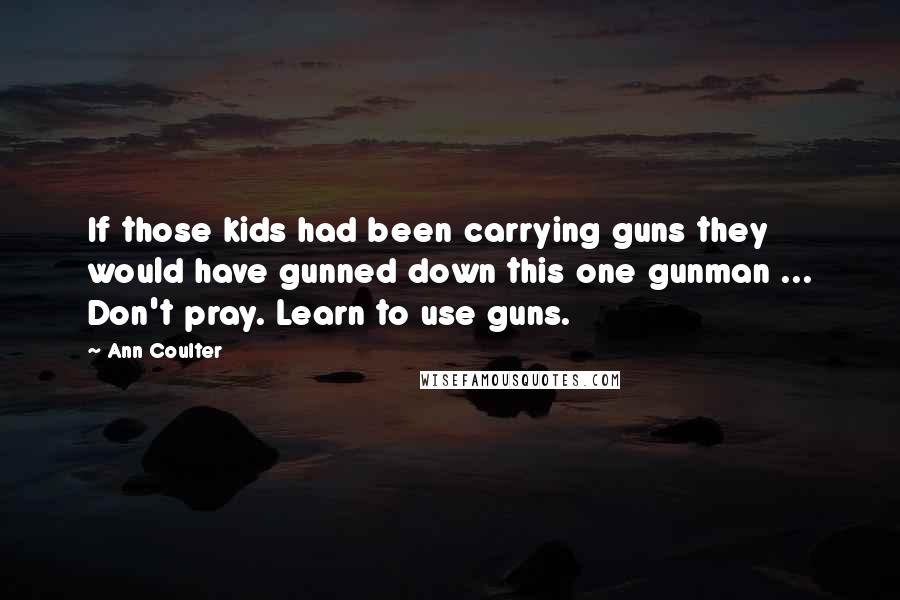 Ann Coulter Quotes: If those kids had been carrying guns they would have gunned down this one gunman ... Don't pray. Learn to use guns.