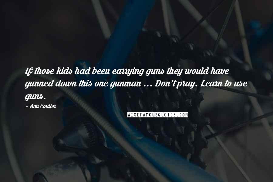 Ann Coulter Quotes: If those kids had been carrying guns they would have gunned down this one gunman ... Don't pray. Learn to use guns.