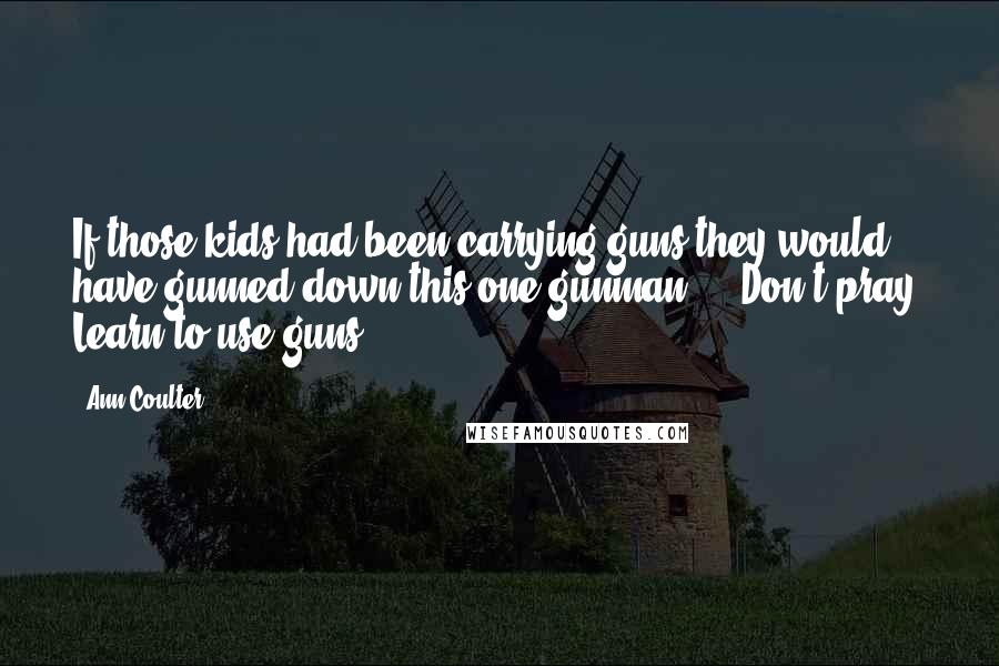 Ann Coulter Quotes: If those kids had been carrying guns they would have gunned down this one gunman ... Don't pray. Learn to use guns.