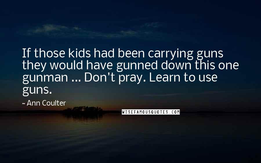 Ann Coulter Quotes: If those kids had been carrying guns they would have gunned down this one gunman ... Don't pray. Learn to use guns.