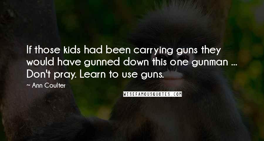 Ann Coulter Quotes: If those kids had been carrying guns they would have gunned down this one gunman ... Don't pray. Learn to use guns.