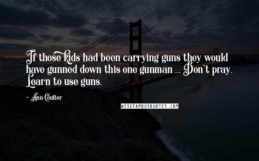 Ann Coulter Quotes: If those kids had been carrying guns they would have gunned down this one gunman ... Don't pray. Learn to use guns.