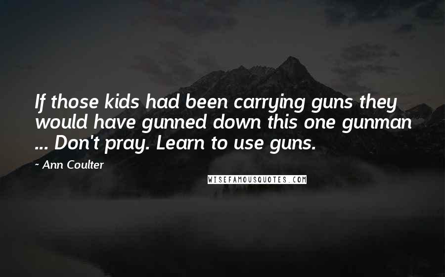 Ann Coulter Quotes: If those kids had been carrying guns they would have gunned down this one gunman ... Don't pray. Learn to use guns.