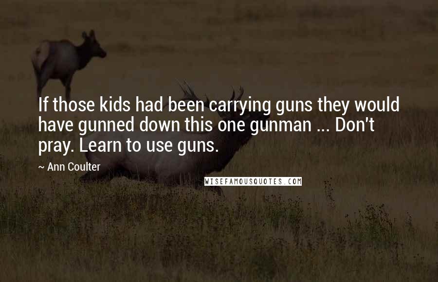 Ann Coulter Quotes: If those kids had been carrying guns they would have gunned down this one gunman ... Don't pray. Learn to use guns.