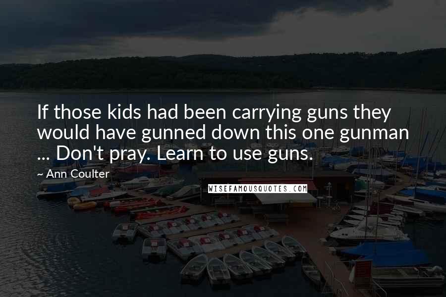 Ann Coulter Quotes: If those kids had been carrying guns they would have gunned down this one gunman ... Don't pray. Learn to use guns.