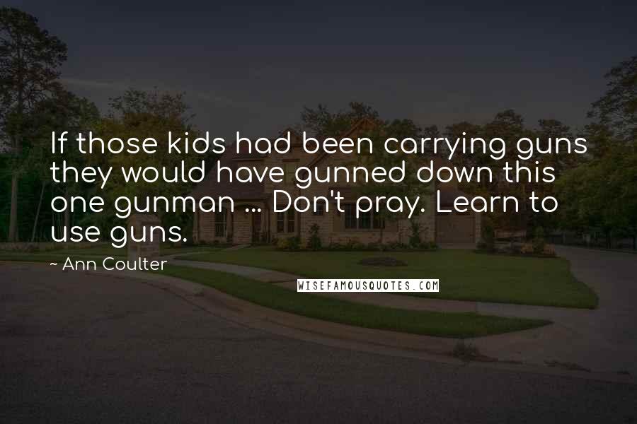 Ann Coulter Quotes: If those kids had been carrying guns they would have gunned down this one gunman ... Don't pray. Learn to use guns.