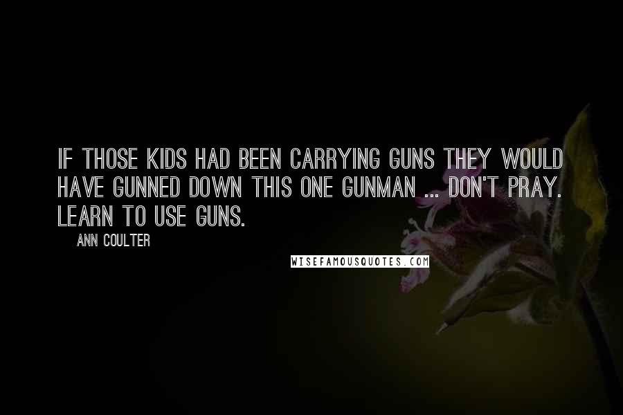 Ann Coulter Quotes: If those kids had been carrying guns they would have gunned down this one gunman ... Don't pray. Learn to use guns.