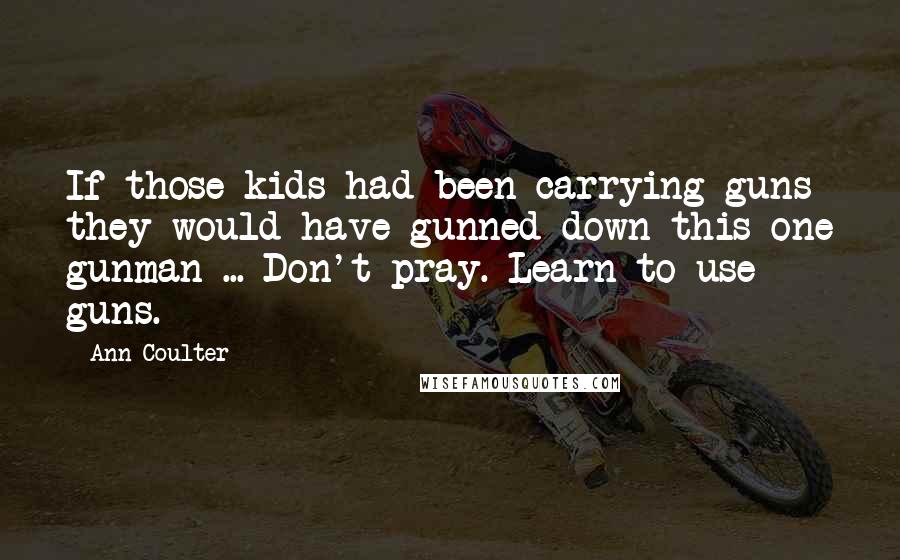 Ann Coulter Quotes: If those kids had been carrying guns they would have gunned down this one gunman ... Don't pray. Learn to use guns.