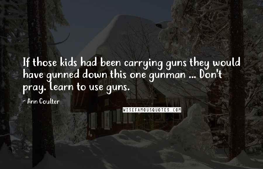 Ann Coulter Quotes: If those kids had been carrying guns they would have gunned down this one gunman ... Don't pray. Learn to use guns.