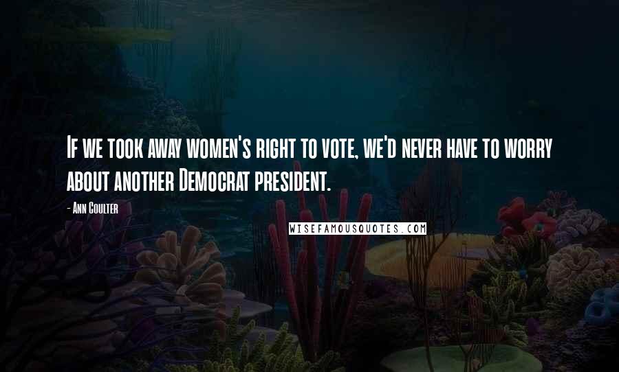 Ann Coulter Quotes: If we took away women's right to vote, we'd never have to worry about another Democrat president.