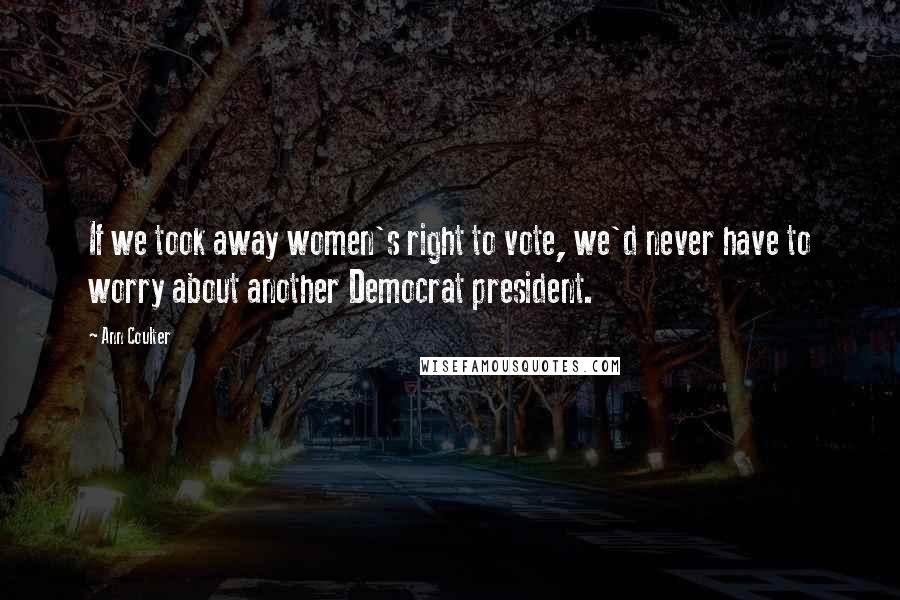 Ann Coulter Quotes: If we took away women's right to vote, we'd never have to worry about another Democrat president.