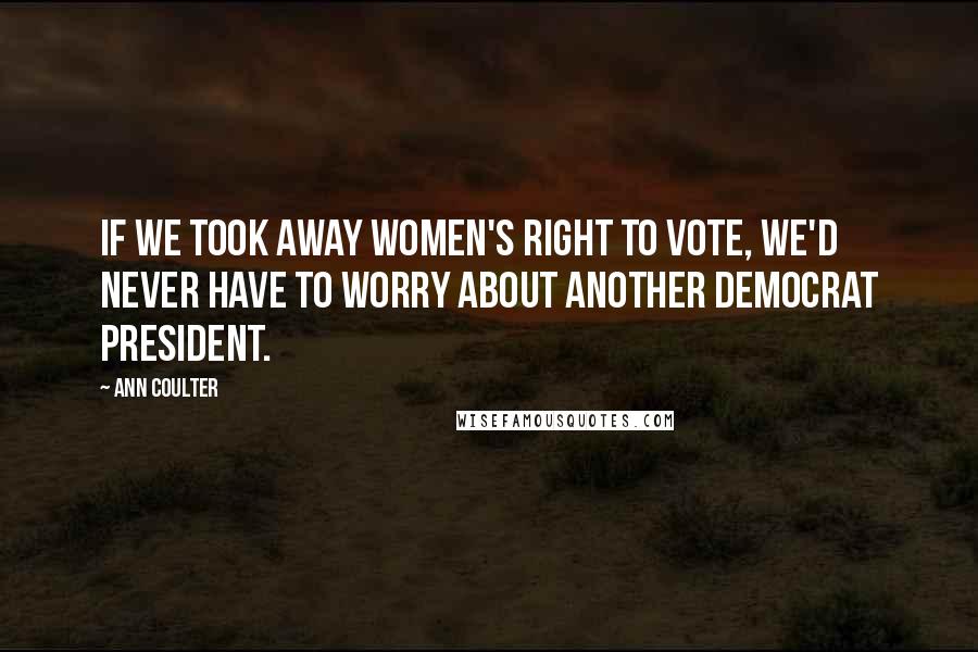 Ann Coulter Quotes: If we took away women's right to vote, we'd never have to worry about another Democrat president.