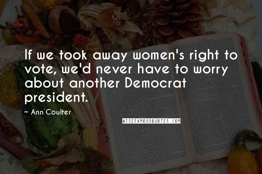 Ann Coulter Quotes: If we took away women's right to vote, we'd never have to worry about another Democrat president.