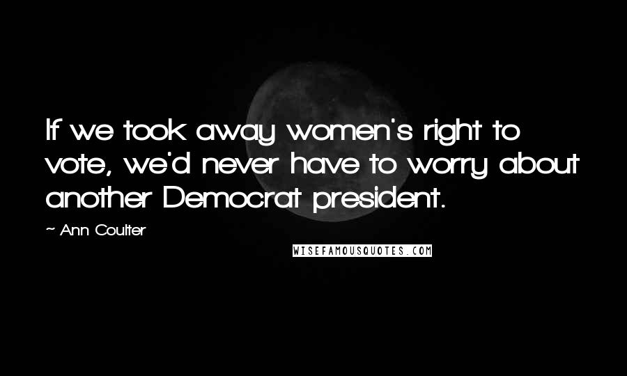 Ann Coulter Quotes: If we took away women's right to vote, we'd never have to worry about another Democrat president.