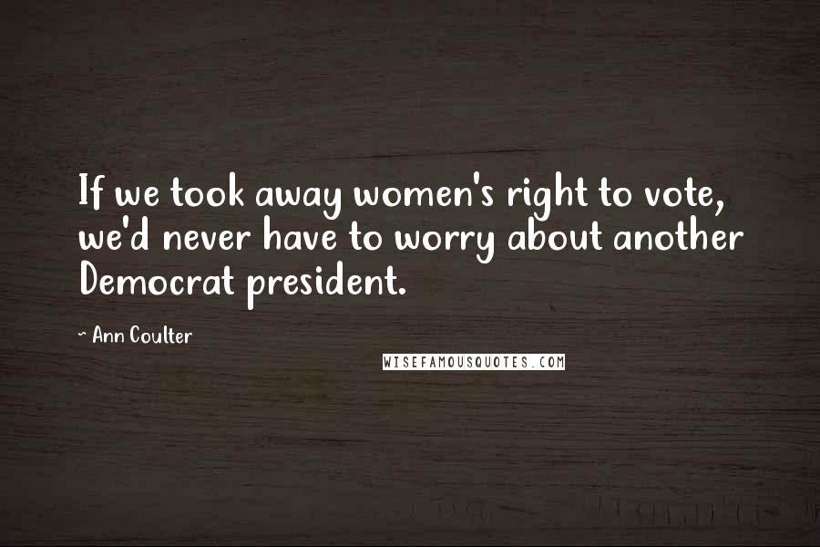 Ann Coulter Quotes: If we took away women's right to vote, we'd never have to worry about another Democrat president.