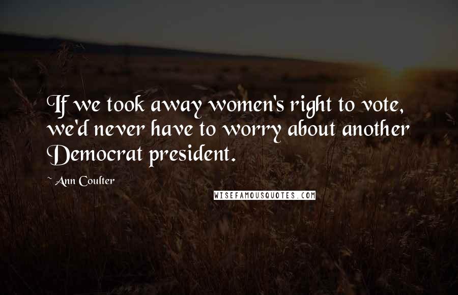 Ann Coulter Quotes: If we took away women's right to vote, we'd never have to worry about another Democrat president.