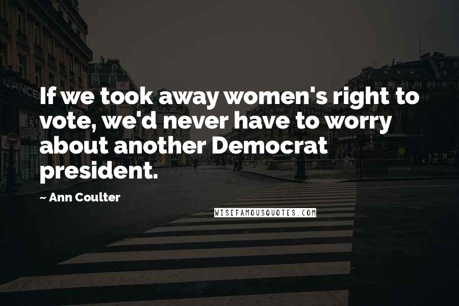 Ann Coulter Quotes: If we took away women's right to vote, we'd never have to worry about another Democrat president.