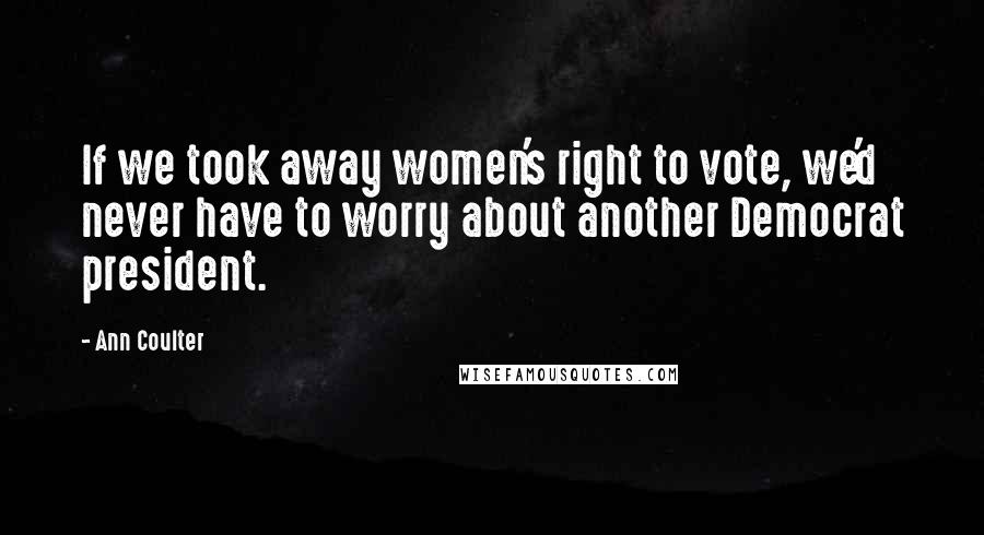 Ann Coulter Quotes: If we took away women's right to vote, we'd never have to worry about another Democrat president.