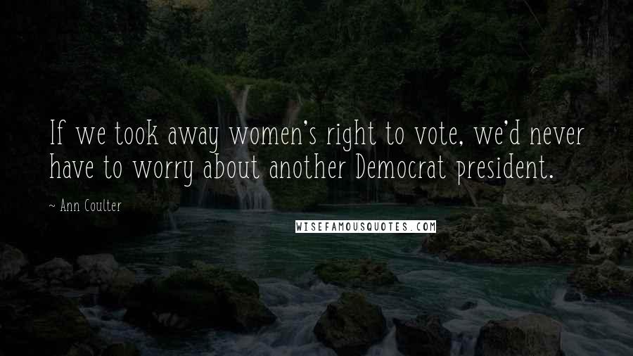 Ann Coulter Quotes: If we took away women's right to vote, we'd never have to worry about another Democrat president.