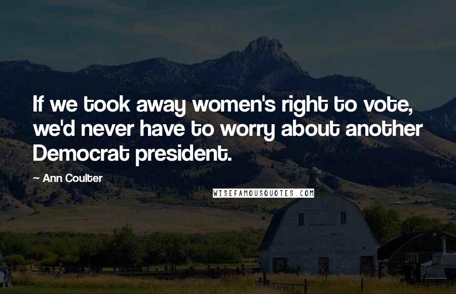 Ann Coulter Quotes: If we took away women's right to vote, we'd never have to worry about another Democrat president.