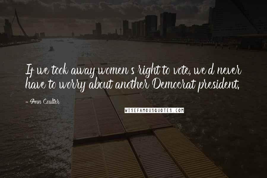 Ann Coulter Quotes: If we took away women's right to vote, we'd never have to worry about another Democrat president.