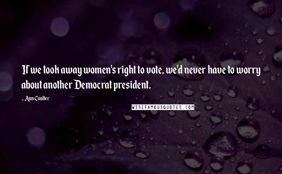 Ann Coulter Quotes: If we took away women's right to vote, we'd never have to worry about another Democrat president.