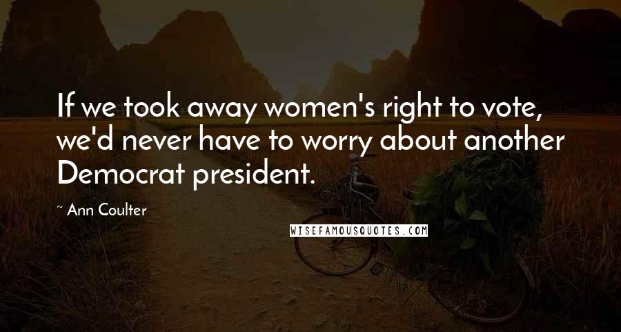 Ann Coulter Quotes: If we took away women's right to vote, we'd never have to worry about another Democrat president.